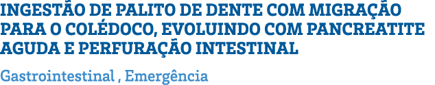INGESTÃO DE PALITO DE DENTE COM MIGRAÇÃO PARA O COLÉDOCO, EVOLUINDO COM PANCREATITE AGUDA E PERFURAÇÃO INTESTINAL Gas   