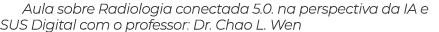 Aula sobre Radiologia conectada 5.0. na perspectiva da IA e SUS Digital com o professor: Dr. Chao L. Wen