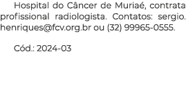 Hospital do C ncer de Muria , contrata profissional radiologista. Contatos: sergio.henriques@fcv.org.br ou (32) 99965...