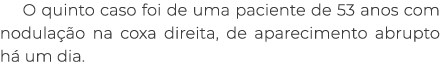 O quinto caso foi de uma paciente de 53 anos com nodula o na coxa direita, de aparecimento abrupto h  um dia. 